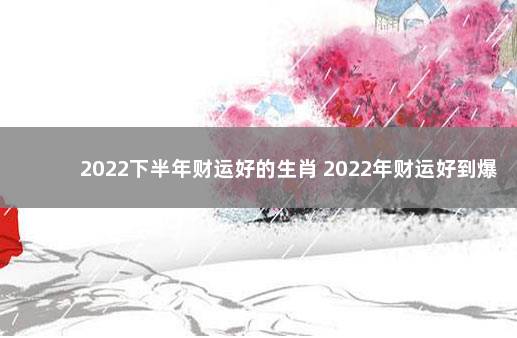 2022下半年财运好的生肖 2022年财运好到爆的生肖