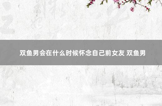 双鱼男会在什么时候怀念自己前女友 双鱼男