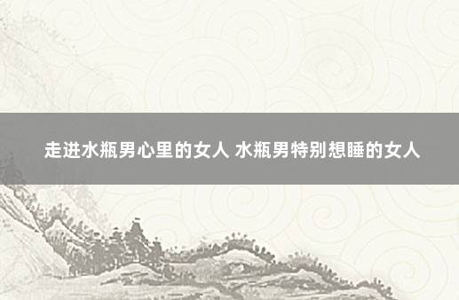 走进水瓶男心里的女人 水瓶男特别想睡的女人