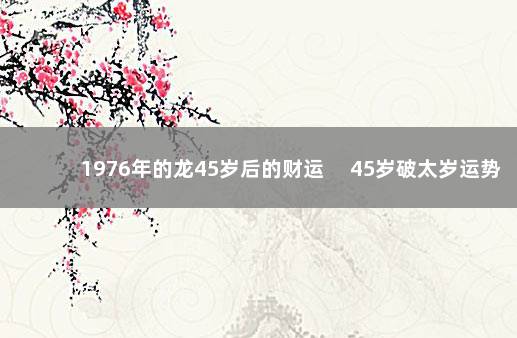 1976年的龙45岁后的财运 　45岁破太岁运势低迷