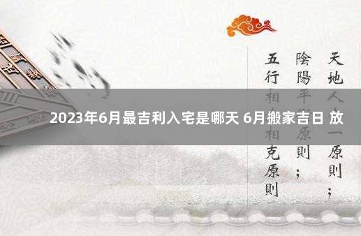 2023年6月最吉利入宅是哪天 6月搬家吉日 放假时间表2023