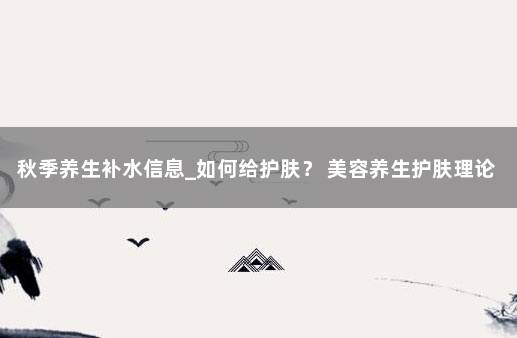 秋季养生补水信息_如何给护肤？ 美容养生护肤理论知识