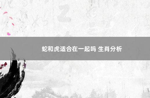 蛇和虎适合在一起吗 生肖分析