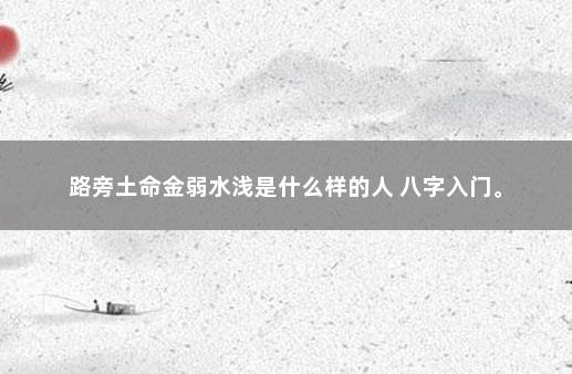 路旁土命金弱水浅是什么样的人 八字入门。