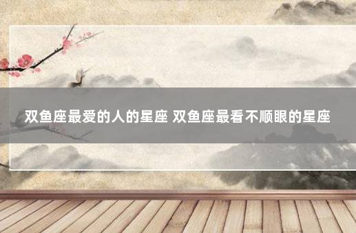 双鱼座最爱的人的星座 双鱼座最看不顺眼的星座