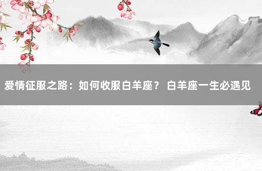 爱情征服之路：如何收服白羊座？ 白羊座一生必遇见的星座