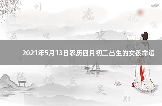 2021年5月13日农历四月初二出生的女孩命运 2021年5月13日出生的女孩五行缺什么