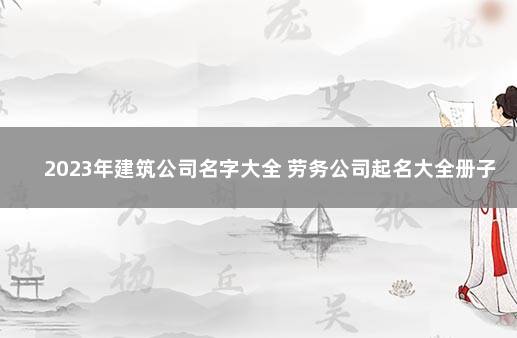 2023年建筑公司名字大全 劳务公司起名大全册子