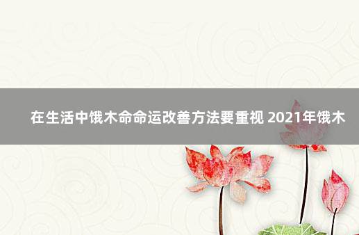 在生活中饿木命命运改善方法要重视 2021年饿木命如何改运