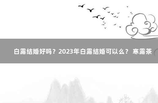 白露结婚好吗？2023年白露结婚可以么？ 寒露茶和白露茶哪个好