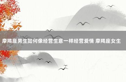 摩羯座男生如何像经营生意一样经营爱情 摩羯座女生性格特点