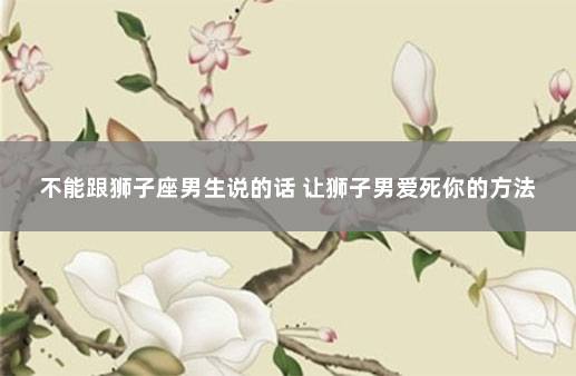 不能跟狮子座男生说的话 让狮子男爱死你的方法