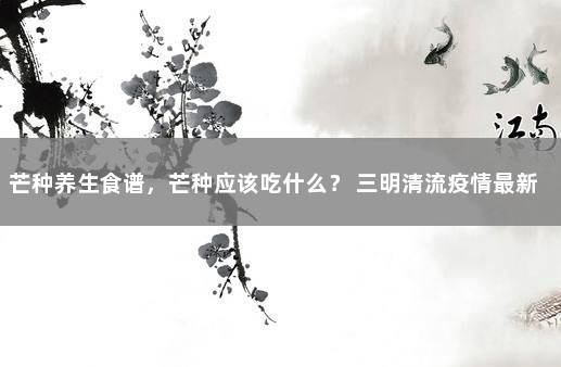 芒种养生食谱，芒种应该吃什么？ 三明清流疫情最新消息