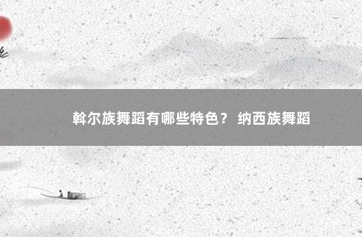 斡尔族舞蹈有哪些特色？ 纳西族舞蹈