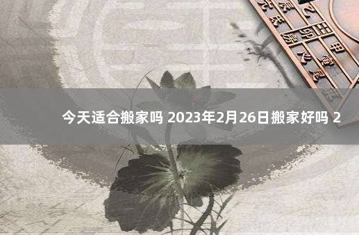 今天适合搬家吗 2023年2月26日搬家好吗 2021年6月26号宜搬家吗