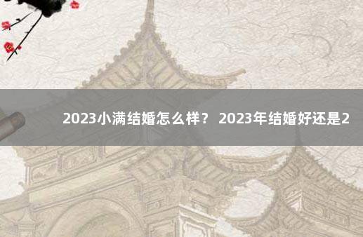 2023小满结婚怎么样？ 2023年结婚好还是2022年