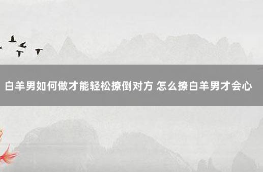 白羊男如何做才能轻松撩倒对方 怎么撩白羊男才会心动