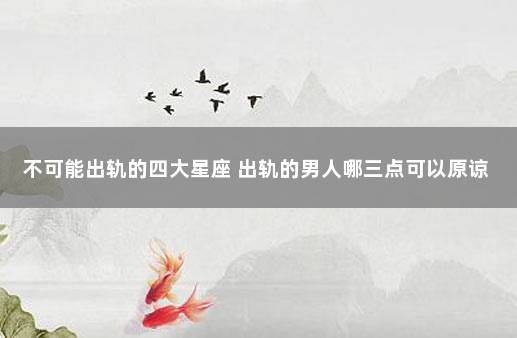 不可能出轨的四大星座 出轨的男人哪三点可以原谅