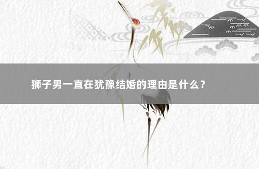 狮子男一直在犹豫结婚的理由是什么？ 　　