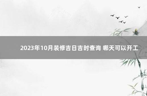 2023年10月装修吉日吉时查询 哪天可以开工 十二月搬家黄道吉日