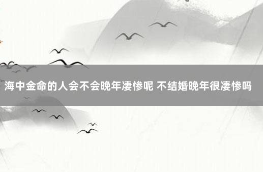 海中金命的人会不会晚年凄惨呢 不结婚晚年很凄惨吗