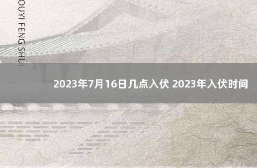 2023年7月16日几点入伏 2023年入伏时间几点几分 今年第一天是几年几月几日