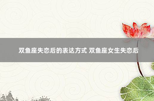 双鱼座失恋后的表达方式 双鱼座女生失恋后