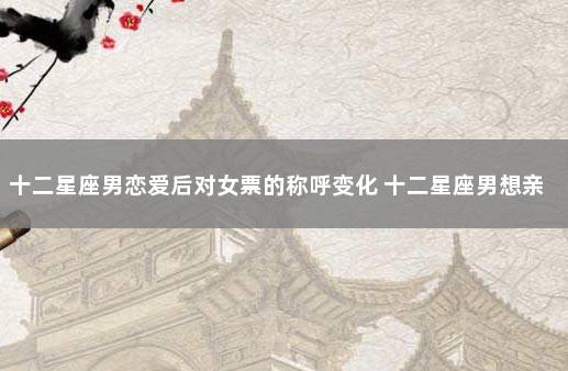 十二星座男恋爱后对女票的称呼变化 十二星座男想亲亲你的表现