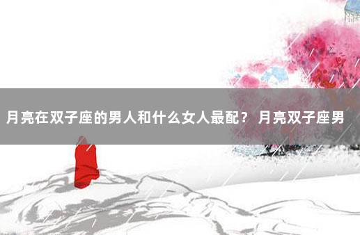月亮在双子座的男人和什么女人最配？ 月亮双子座男生喜欢什么样女生