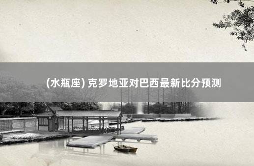 (水瓶座) 克罗地亚对巴西最新比分预测