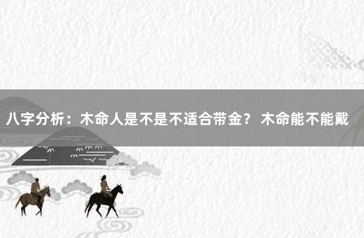 八字分析：木命人是不是不适合带金？ 木命能不能戴金