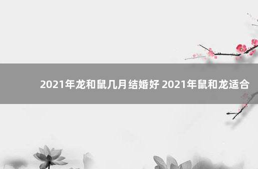 2021年龙和鼠几月结婚好 2021年鼠和龙适合结婚的月份