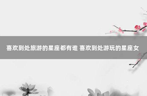 喜欢到处旅游的星座都有谁 喜欢到处游玩的星座女