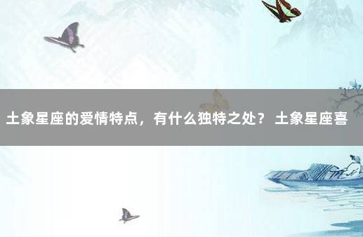 土象星座的爱情特点，有什么独特之处？ 土象星座喜欢什么人