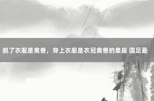 脱了衣服是禽兽，穿上衣服是衣冠禽兽的星座 国足最耻辱的一场比赛
