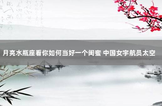 月亮水瓶座看你如何当好一个闺蜜 中国女宇航员太空受孕