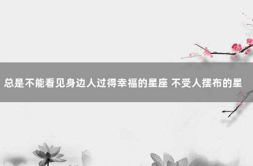 总是不能看见身边人过得幸福的星座 不受人摆布的星座