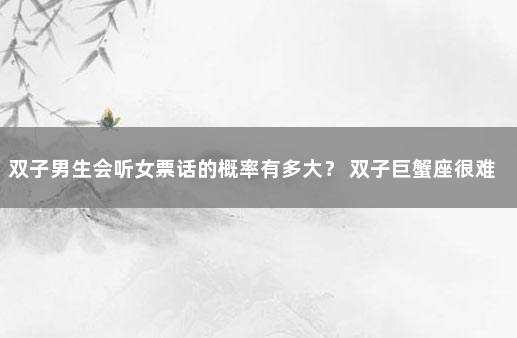 双子男生会听女票话的概率有多大？ 双子巨蟹座很难找到