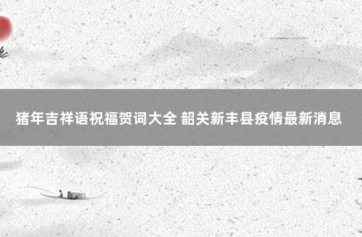 猪年吉祥语祝福贺词大全 韶关新丰县疫情最新消息