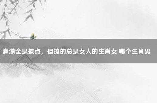 满满全是撩点，但撩的总是女人的生肖女 哪个生肖男是撩妹高手