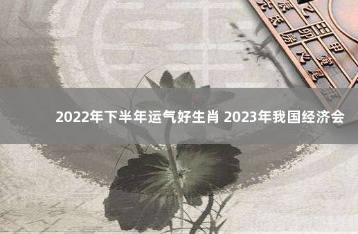 2022年下半年运气好生肖 2023年我国经济会不会好转