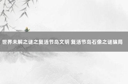 世界未解之谜之复活节岛文明 复活节岛石像之谜骗局