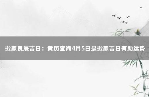 搬家良辰吉日：黄历查询4月5日是搬家吉日有助运势提升 1月份搬家的黄道吉日