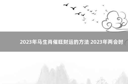 2023年马生肖催旺财运的方法 2023年两会时间