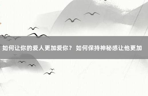 如何让你的爱人更加爱你？ 如何保持神秘感让他更加爱你