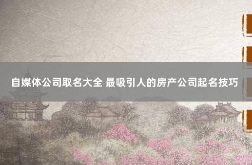 自媒体公司取名大全 最吸引人的房产公司起名技巧