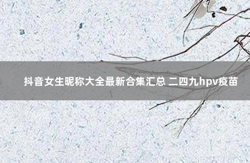 抖音女生昵称大全最新合集汇总 二四九hpv疫苗