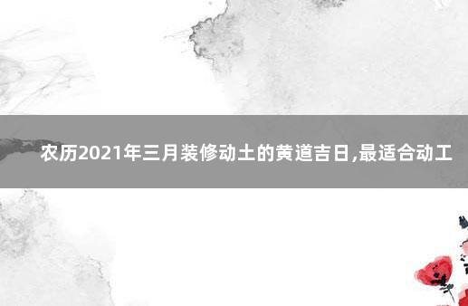 农历2021年三月装修动土的黄道吉日,最适合动工的吉利时辰 农历2021年三月装修动土的黄道吉日