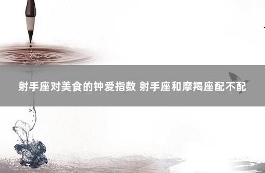 射手座对美食的钟爱指数 射手座和摩羯座配不配
