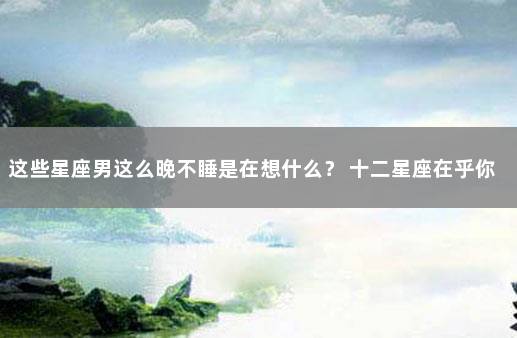 这些星座男这么晚不睡是在想什么？ 十二星座在乎你的表现